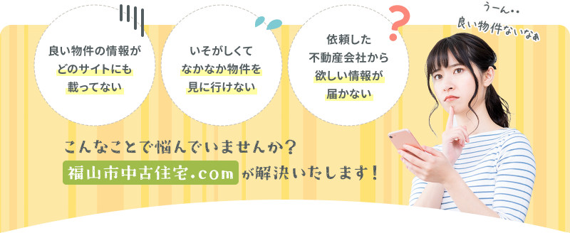 いそがしくてなかなか物件を見に行けない 依頼した不動産会社から欲しい情報が届かない 良い物件の情報がどのサイトにも載ってない こんなことで悩んでいませんか？福山市中古住宅.comが解決します！